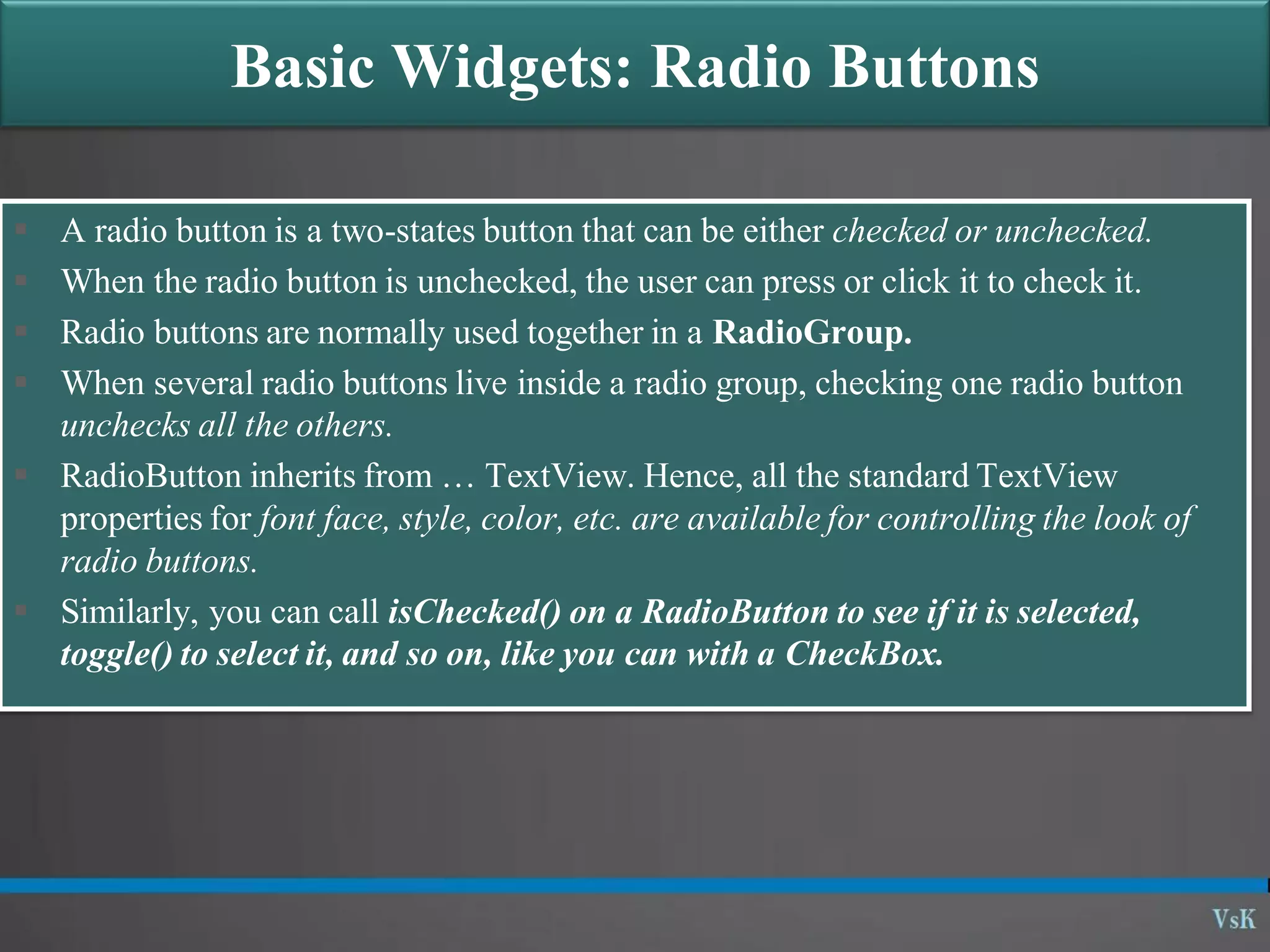 Basic Widgets: Radio Buttons  A radio button is a two-states button that can be either checked or unchecked.  When the radio button is unchecked, the user can press or click it to check it.  Radio buttons are normally used together in a RadioGroup.  When several radio buttons live inside a radio group, checking one radio button unchecks all the others.  RadioButton inherits from … TextView. Hence, all the standard TextView properties for font face, style, color, etc. are available for controlling the look of radio buttons.  Similarly, you can call isChecked() on a RadioButton to see if it is selected, toggle() to select it, and so on, like you can with a CheckBox. 