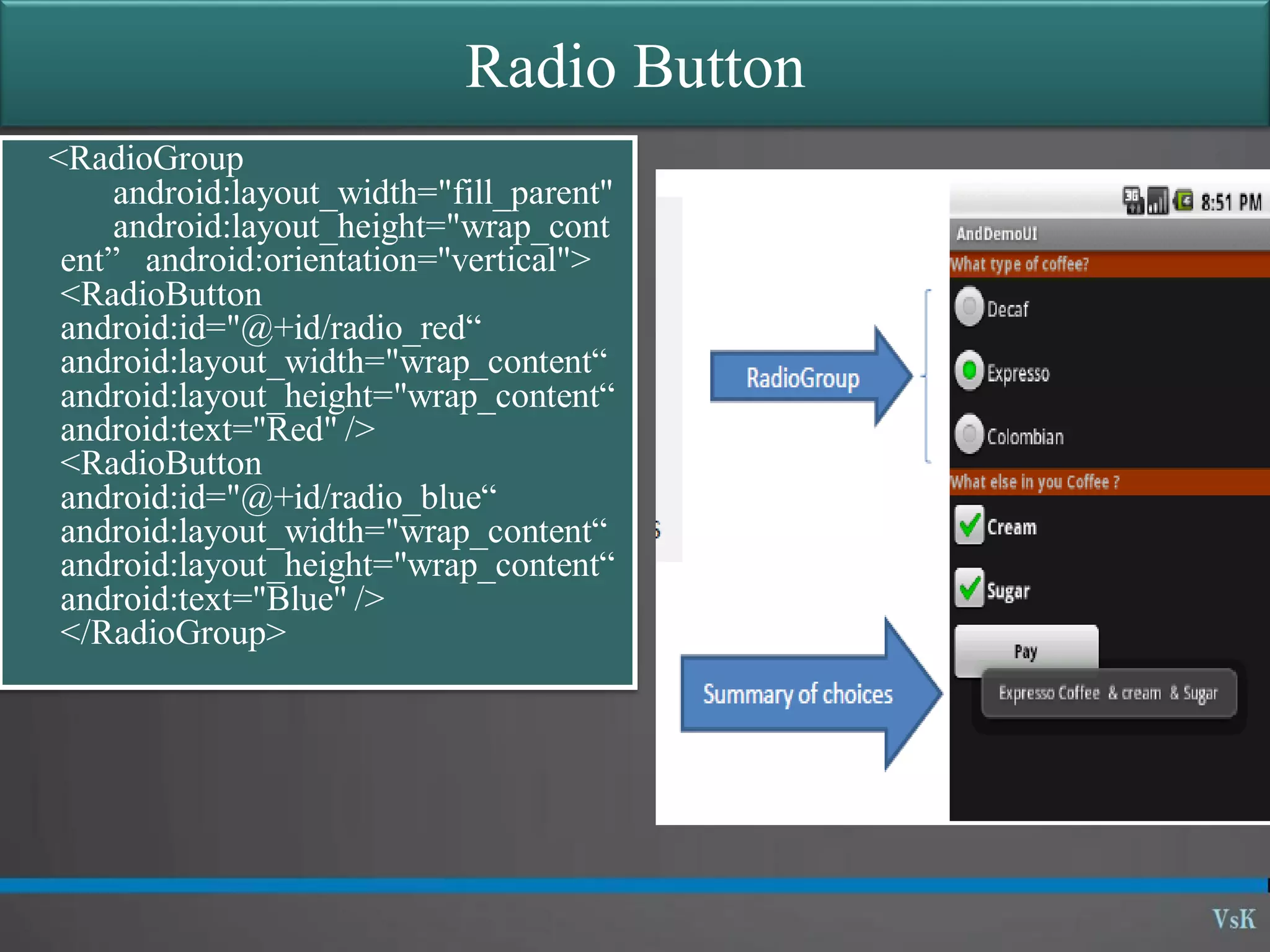 Radio Button <RadioGroup android:layout_width="fill_parent" android:layout_height="wrap_cont ent” android:orientation="vertical"> <RadioButton android:id="@+id/radio_red“ android:layout_width="wrap_content“ android:layout_height="wrap_content“ android:text="Red" /> <RadioButton android:id="@+id/radio_blue“ android:layout_width="wrap_content“ android:layout_height="wrap_content“ android:text="Blue" /> </RadioGroup> 