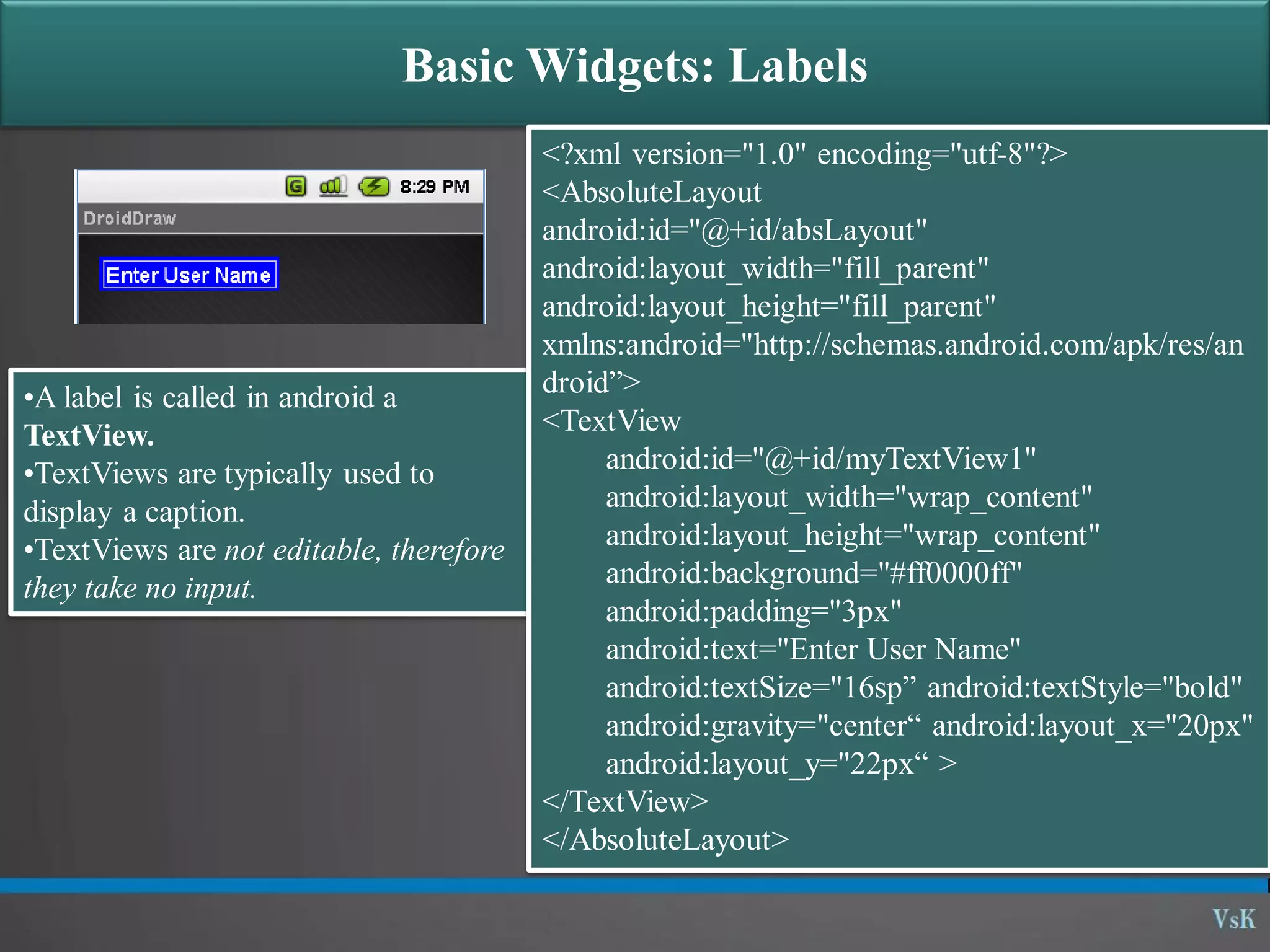 Basic Widgets: Labels •A label is called in android a TextView. •TextViews are typically used to display a caption. •TextViews are not editable, therefore they take no input. <?xml version="1.0" encoding="utf-8"?> <AbsoluteLayout android:id="@+id/absLayout" android:layout_width="fill_parent" android:layout_height="fill_parent" xmlns:android="http://schemas.android.com/apk/res/an droid”> <TextView android:id="@+id/myTextView1" android:layout_width="wrap_content" android:layout_height="wrap_content" android:background="#ff0000ff" android:padding="3px" android:text="Enter User Name" android:textSize="16sp” android:textStyle="bold" android:gravity="center“ android:layout_x="20px" android:layout_y="22px“ > </TextView> </AbsoluteLayout> 