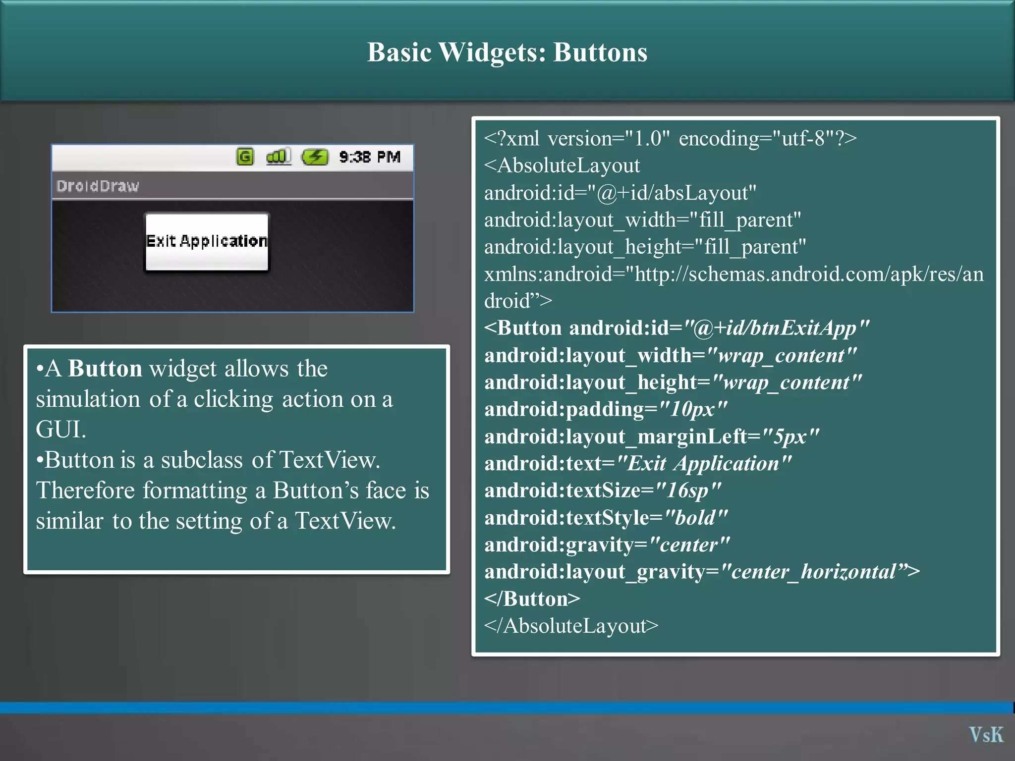 Basic Widgets: Buttons •A Button widget allows the simulation of a clicking action on a GUI. •Button is a subclass of TextView. Therefore formatting a Button’s face is similar to the setting of a TextView. <?xml version="1.0" encoding="utf-8"?> <AbsoluteLayout android:id="@+id/absLayout" android:layout_width="fill_parent" android:layout_height="fill_parent" xmlns:android="http://schemas.android.com/apk/res/an droid”> <Button android:id="@+id/btnExitApp" android:layout_width="wrap_content" android:layout_height="wrap_content" android:padding="10px" android:layout_marginLeft="5px" android:text="Exit Application" android:textSize="16sp" android:textStyle="bold" android:gravity="center" android:layout_gravity="center_horizontal”> </Button> </AbsoluteLayout> 