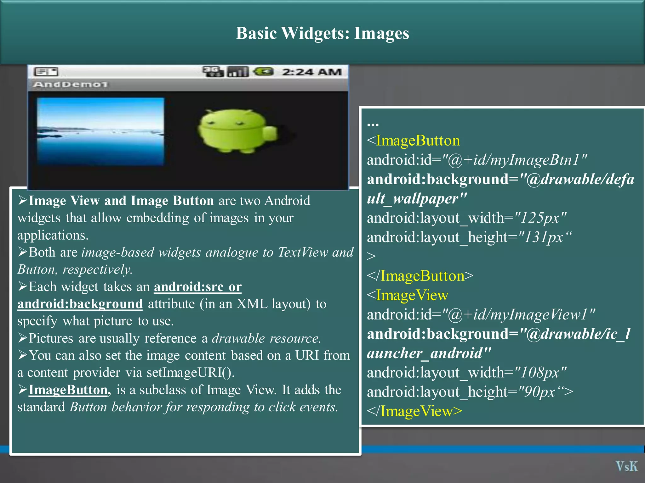 Basic Widgets: Images Image View and Image Button are two Android widgets that allow embedding of images in your applications. Both are image-based widgets analogue to TextView and Button, respectively. Each widget takes an android:src or android:background attribute (in an XML layout) to specify what picture to use. Pictures are usually reference a drawable resource. You can also set the image content based on a URI from a content provider via setImageURI(). ImageButton, is a subclass of Image View. It adds the standard Button behavior for responding to click events. ... <ImageButton android:id="@+id/myImageBtn1" android:background="@drawable/defa ult_wallpaper" android:layout_width="125px" android:layout_height="131px“ > </ImageButton> <ImageView android:id="@+id/myImageView1" android:background="@drawable/ic_l auncher_android" android:layout_width="108px" android:layout_height="90px“> </ImageView> 