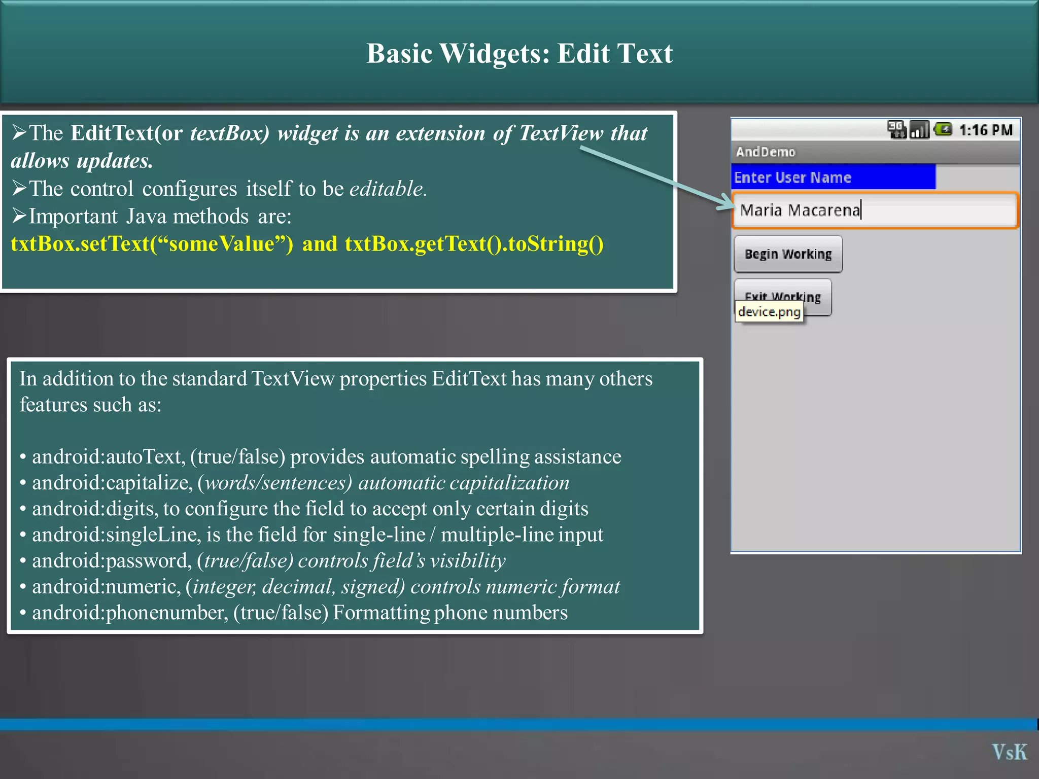 Basic Widgets: Edit Text The EditText(or textBox) widget is an extension of TextView that allows updates. The control configures itself to be editable. Important Java methods are: txtBox.setText(“someValue”) and txtBox.getText().toString() In addition to the standard TextView properties EditText has many others features such as: • android:autoText, (true/false) provides automatic spelling assistance • android:capitalize, (words/sentences) automatic capitalization • android:digits, to configure the field to accept only certain digits • android:singleLine, is the field for single-line / multiple-line input • android:password, (true/false) controls field’s visibility • android:numeric, (integer, decimal, signed) controls numeric format • android:phonenumber, (true/false) Formatting phone numbers 