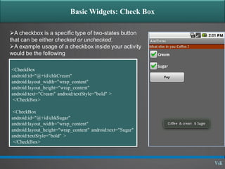Basic Widgets: Check Box
A checkbox is a specific type of two-states button
that can be either checked or unchecked.
A example usage of a checkbox inside your activity
would be the following
<CheckBox
android:id="@+id/chkCream"
android:layout_width="wrap_content"
android:layout_height="wrap_content"
android:text="Cream" android:textStyle="bold" >
</CheckBox>
<CheckBox
android:id="@+id/chkSugar"
android:layout_width="wrap_content"
android:layout_height="wrap_content" android:text="Sugar"
android:textStyle="bold" >
</CheckBox>
 