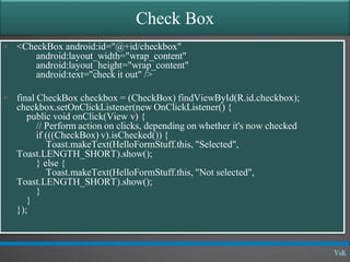 Check Box
 <CheckBox android:id="@+id/checkbox"
android:layout_width="wrap_content"
android:layout_height="wrap_content"
android:text="check it out" />
 final CheckBox checkbox = (CheckBox) findViewById(R.id.checkbox);
checkbox.setOnClickListener(new OnClickListener() {
public void onClick(View v) {
// Perform action on clicks, depending on whether it's now checked
if (((CheckBox) v).isChecked()) {
Toast.makeText(HelloFormStuff.this, "Selected",
Toast.LENGTH_SHORT).show();
} else {
Toast.makeText(HelloFormStuff.this, "Not selected",
Toast.LENGTH_SHORT).show();
}
}
});
 