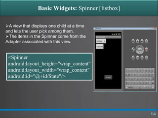 Basic Widgets: Spinner [listbox]
A view that displays one child at a time
and lets the user pick among them.
The items in the Spinner come from the
Adapter associated with this view.
<Spinner
android:layout_height="wrap_content"
android:layout_width="wrap_content"
android:id="@+id/State"/>
 