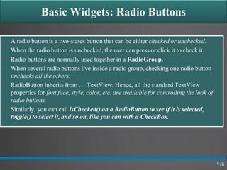 Basic Widgets: Radio Buttons
 A radio button is a two-states button that can be either checked or unchecked.
 When the radio button is unchecked, the user can press or click it to check it.
 Radio buttons are normally used together in a RadioGroup.
 When several radio buttons live inside a radio group, checking one radio button
unchecks all the others.
 RadioButton inherits from … TextView. Hence, all the standard TextView
properties for font face, style, color, etc. are available for controlling the look of
radio buttons.
 Similarly, you can call isChecked() on a RadioButton to see if it is selected,
toggle() to select it, and so on, like you can with a CheckBox.
 