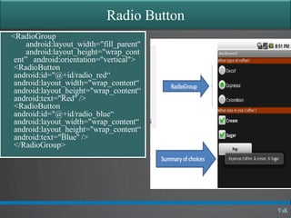 Radio Button
<RadioGroup
android:layout_width="fill_parent"
android:layout_height="wrap_cont
ent” android:orientation="vertical">
<RadioButton
android:id="@+id/radio_red“
android:layout_width="wrap_content“
android:layout_height="wrap_content“
android:text="Red" />
<RadioButton
android:id="@+id/radio_blue“
android:layout_width="wrap_content“
android:layout_height="wrap_content“
android:text="Blue" />
</RadioGroup>
 