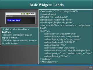 Basic Widgets: Labels
•A label is called in android a
TextView.
•TextViews are typically used to
display a caption.
•TextViews are not editable, therefore
they take no input.
<?xml version="1.0" encoding="utf-8"?>
<AbsoluteLayout
android:id="@+id/absLayout"
android:layout_width="fill_parent"
android:layout_height="fill_parent"
xmlns:android="http://schemas.android.com/apk/res/an
droid”>
<TextView
android:id="@+id/myTextView1"
android:layout_width="wrap_content"
android:layout_height="wrap_content"
android:background="#ff0000ff"
android:padding="3px"
android:text="Enter User Name"
android:textSize="16sp” android:textStyle="bold"
android:gravity="center“ android:layout_x="20px"
android:layout_y="22px“ >
</TextView>
</AbsoluteLayout>
 