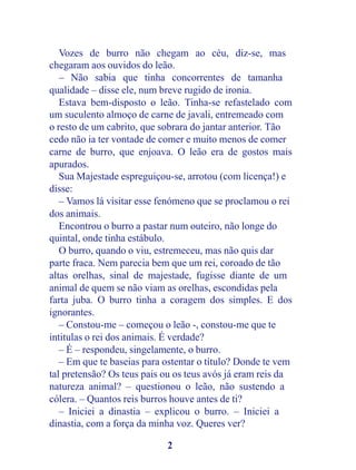 Vozes de burro não chegam ao céu, diz-se, mas
chegaram aos ouvidos do leão.
   – Não sabia que tinha concorrentes de tamanha
qualidade – disse ele, num breve rugido de ironia.
   Estava bem-disposto o leão. Tinha-se refastelado com
um suculento almoço de carne de javali, entremeado com
o resto de um cabrito, que sobrara do jantar anterior. Tão
cedo não ia ter vontade de comer e muito menos de comer
carne de burro, que enjoava. O leão era de gostos mais
apurados.
   Sua Majestade espreguiçou-se, arrotou (com licença!) e
disse:
   – Vamos lá visitar esse fenómeno que se proclamou o rei
dos animais.
   Encontrou o burro a pastar num outeiro, não longe do
quintal, onde tinha estábulo.
   O burro, quando o viu, estremeceu, mas não quis dar
parte fraca. Nem parecia bem que um rei, coroado de tão
altas orelhas, sinal de majestade, fugisse diante de um
animal de quem se não viam as orelhas, escondidas pela
farta juba. O burro tinha a coragem dos simples. E dos
ignorantes.
   – Constou-me – começou o leão -, constou-me que te
intitulas o rei dos animais. É verdade?
   – É – respondeu, singelamente, o burro.
   – Em que te baseias para ostentar o título? Donde te vem
tal pretensão? Os teus pais ou os teus avós já eram reis da
natureza animal? – questionou o leão, não sustendo a
cólera. – Quantos reis burros houve antes de ti?
   – Iniciei a dinastia – explicou o burro. – Iniciei a
dinastia, com a força da minha voz. Queres ver?

                            2
 