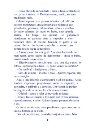 – Estou cheio de curiosidade – disse o leão, sentando-se
nas patas traseiras. – Demonstra-me, então, os teus
predicados reais.
   O burro repuxou o ar para os pulmões e, do alto do
outeiro, trombeteou uma zurradela tão poderosa que
gafanhotos, perdizes, estorninhos, lebres e coelhos
do mato saltaram de todos os lados, num grande
alarme. Lá longe, no quintal, os galináceos
mandaram as galinhas para a capoeira e eles
correram atrás. O mesmo fizeram os patos e os
perus. Zurrar do burro equivalia a sirene dos
bombeiros ou toque de recolher.
   – A minha voz não tem igual. Assusto a bicharada em
meu redor, como acabo de demonstrar – disse o burro,
tossicando de importância.
   – Efectivamente, possuis uma voz, que faz tremer as
folhas – reconheceu o leão. – E como vamos de sombra?
   – De sombra? – intrigou-se o burro.
   – Sim, de sombra – insistiu o leão. – Queres reparar? Ora
toma atenção.
   Aqui o leão interpôs o corpo entre o sol e o quintal. A sua
sombra majestosa projectou-se sobre a capoeira, a
coelheira, o estábulo e o cortelho. Um vozear de pânico
despegou-se da natureza, fosse brava ou mansa:
   – O leão! – como o rolar de trovoada ao longe.
   Depois, fez-se silêncio e frio, nem que tivesse descido,
repentinamente, a noite. Até as cigarras pararam de serrar
o sol.
   O burro sentiu esse raio paralisante, que atravessava
tudo, e borrou-se de medo.
   Já o leão se afastava, pausada e majestosamente. Não

                              3
 
