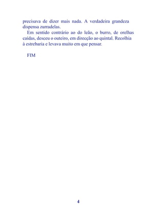 precisava de dizer mais nada. A verdadeira grandeza
dispensa zurradelas.
   Em sentido contrário ao do leão, o burro, de orelhas
caídas, desceu o outeiro, em direcção ao quintal. Recolhia
à estrebaria e levava muito em que pensar.

  FIM




                            4
 