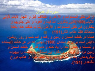 سوره  آل عمران   إِنَّ فىِ خَلْقِ السَّمَاوَاتِ وَ الْأَرْضِ وَ اخْتِلَافِ الَّيْلِ وَ النهََّارِ لاََيَاتٍ لّأُِوْلىِ الْأَلْبَابِ (190) الَّذِينَ يَذْكُرُونَ اللَّهَ قِيَمًا وَ قُعُودًا وَ عَلىَ‏ جُنُوبِهِمْ وَ يَتَفَكَّرُونَ فىِ خَلْقِ السَّمَاوَاتِ وَ الْأَرْضِ رَبَّنَا مَا خَلَقْتَ هَاذَا بَاطِلًا سُبْحَانَكَ فَقِنَا عَذَابَ النَّارِ (191) همانا در خلقت آسمان و زمين و رفت و آمد شب و روز روشن، دلايلى است براى خردمندان  (190). آنهايى كه در هر حالت  ( ايستاده و نشسته و خفتن )  خدا را ياد كنند و دائم فكر در خلقت آسمان و زمين كرده و گويند پروردگارا اين دستگاه با عظمت را بيهوده نيافريده‏اى، پاك و منزهى، ما را به لطف خود از عذاب دوزخ نگاهدار  (191). 