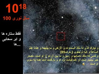 فقط ستاره ها و ابر سحابی ها ... 10 18 100  سال نوری وَ تَبارَكَ الَّذي لَهُ مُلْكُ السَّماواتِ وَ الْأَرْضِ وَ ما بَيْنَهُما وَ عِنْدَهُ عِلْمُ السَّاعَةِ وَ إِلَيْهِ تُرْجَعُونَ  ( زخرف 85) و كسى كه ملك آسمانها و زمين و ما بين آن دو از او است، مصدر خير بسيار است، و علم قيامت نزد او و بازگشت شما همه به سوى او است 