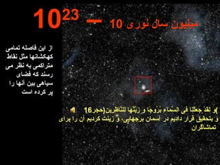 از این فاصله تمامی کهکشانها مثل نقاط متراکمی به نظر می رسند که فضای سیاهی بین آنها را پر کرده است 10 23  –  10  میلیون سال نوری وَ لَقَدْ جَعَلْنَا فىِ السَّمَاءِ بُرُوجًا وَ زَيَّنَّهَا لِلنَّاظِرِين ( حجر 16 ) و بتحقيق قرار داديم در آسمان برجهايى، و زينت كرديم آن را براى تماشاگران   