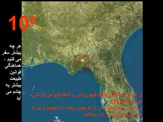 10 6 هر چه بیشتر سفر می کنیم ، هماهنگی قوانین طبیعت بیشتر به چشم می آید وَ الْأَرْضَ مَدَدْنَاهَا وَ أَلْقَيْنَا فِيهَا رَوَاسىِ‏َ وَ أَنبَتْنَا فِيهَا مِن كلُ‏ِّ شىَ‏ْءٍ مَّوْزُونٍ ( حجر 19) و زمين را گسترديم و در آن كوه‏هاى ريشه دار نهاديم و نيز از هر چيزى موزون در آن رويانديم 