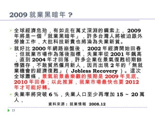 2009 就業黑暗年 ? 全球經濟危殆，有如走在萬丈深淵的鋼索上， 2009 年將是一個「就業黑暗年」，許多台灣人將被迫跟外勞搶工作，大批科技新貴也將淪為失業新貧。 就好比 2000 年網路崩盤後， 2002 年經濟開始回春；但就業市場作為落後指標，失業率從 2001 年飆高，直到 2004 年才回落，許多企業在景氣復甦初期餘悸猶存，不敢貿然僱用新人，因而出現 2 年的「無就業機會的經濟復甦」（ Jobless Recovery ）。這次全球蕭條， 景氣前景最樂觀的預期是 2009 年見底、 2010 年回春；以此推算，就業市場最快也要 2012 年才可能好轉 。 失業率將突破 6 ％ ，失業人口至少再增加 15 ～ 20 萬人， 資料來源 :  就業情報  2008.12 
