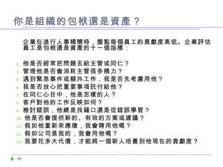 你是組織的包袱還是資產？ 企業在進行人事精簡時，盤點每個員工的貢獻度高低。企業評估員工是包袱還是資產的十一個指標： 他是否經常把問題丟給主管或同仁？ 管理他是否會消耗主管很多精力？ 遇到緊急事件或額外工作，我是否先考慮用他？ 我是否放心把重要事項託付給他？ 在同仁心目中，他是怎樣的人？ 客戶對他的工作反映如何？ 檢討錯誤，他總是找藉口還是從錯誤學習？ 他是否會提供新的、有效的方案或建議？ 假如他重新來應徵，我會聘用他嗎？ 假如公司是我的，我會用他嗎？ 我要花多大代價，才能將一個新人培養到他現在的貢獻度？ 