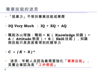 專業技能的迷思 「就業力」不等於專業技能或學歷 3Q Very Much  ： IQ ＋ EQ ＋ AQ 職能冰山理論：職能＝ K （ Knowledge 知識）＋ A （ Attitude 態度）＋ S （ Skill 技能），知識與技能只是表面看得到的競爭力 C  ＝   ( K ＋ S )  A 迷思：年輕人自認為最需要強化「 專業技能 」，其實企業認為是「 工作態度 」 