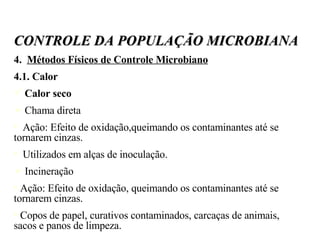 4.  Métodos Físicos de Controle Microbiano 4.1. Calor Calor seco Chama direta Ação: Efeito de oxidação,queimando os contaminantes até se tornarem cinzas.  Utilizados em alças de inoculação. Incineração Ação: Efeito de oxidação, queimando os contaminantes até se tornarem cinzas. Copos de papel, curativos contaminados, carcaças de animais, sacos e panos de limpeza. CONTROLE DA POPULAÇÃO MICROBIANA 