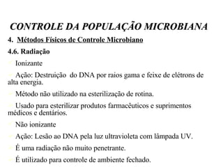 4.  Métodos Físicos de Controle Microbiano 4.6. Radiação Ionizante Ação: Destruição  do DNA por raios gama e feixe de elétrons de alta energia. Método não utilizado na esterilização de rotina. Usado para esterilizar produtos farmacêuticos e suprimentos médicos e dentários. Não ionizante Ação: Lesão ao DNA pela luz ultravioleta com lâmpada UV. É uma radiação não muito penetrante. É utilizado para controle de ambiente fechado. CONTROLE DA POPULAÇÃO MICROBIANA 
