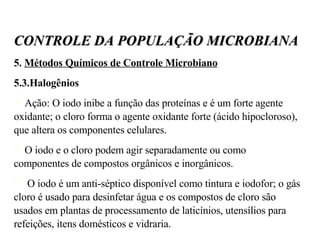 5.  Métodos Químicos de Controle Microbiano 5.3.Halogênios Ação: O iodo inibe a função das proteínas e é um forte agente oxidante; o cloro forma o agente oxidante forte (ácido hipocloroso), que altera os componentes celulares.  O iodo e o cloro podem agir separadamente ou como componentes de compostos orgânicos e inorgânicos. O iodo é um anti-séptico disponível como tintura e iodofor; o gás cloro é usado para desinfetar água e os compostos de cloro são usados em plantas de processamento de laticínios, utensílios para refeições, itens domésticos e vidraria. CONTROLE DA POPULAÇÃO MICROBIANA 