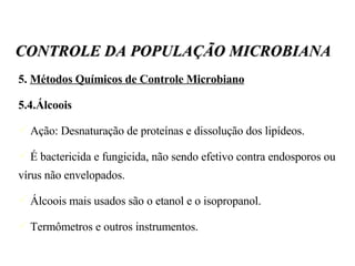 5.  Métodos Químicos de Controle Microbiano 5.4.Álcoois Ação: Desnaturação de proteínas e dissolução dos lipídeos. É bactericida e fungicida, não sendo efetivo contra endosporos ou vírus não envelopados. Álcoois mais usados são o etanol e o isopropanol. Termômetros e outros instrumentos. CONTROLE DA POPULAÇÃO MICROBIANA 
