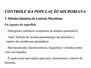 5.  Métodos Químicos de Controle Microbiano 5.6.Agentes de superfície Detergentes catiônicos (compostos de amônio quaternário) ‏ Ação: Inibição de enzimas,desnaturação das proteínas e  ruptura das membranas plasmáticas. São bactericidas, bacteriostáticos, fungicidas e viricidas contra vírus envelopados.  É usado como anti-séptico para pele, instrumentos e objetos de borracha. CONTROLE DA POPULAÇÃO MICROBIANA 