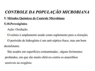 5.  Métodos Químicos de Controle Microbiano   5.10.Peroxigênios Ação: Oxidação. O ozônio é amplamente usado como suplemento para a cloração; O peróxido de hidrogênio é um anti-séptico fraco, mas um bom desinfetante. São usados em superfícies contaminadas ; alguns ferimentos profundos, em que são muito efetivos contra os anaeróbios  sensíveis ao oxigênio. CONTROLE DA POPULAÇÃO MICROBIANA 