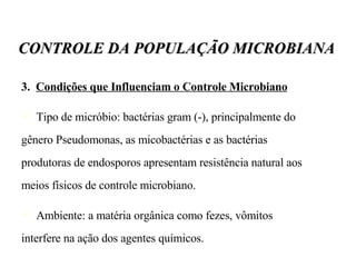 3.  Condições que Influenciam o Controle Microbiano Tipo de micróbio: bactérias gram (-), principalmente do gênero Pseudomonas, as micobactérias e as bactérias produtoras de endosporos apresentam resistência natural aos meios físicos de controle microbiano. Ambiente: a matéria orgânica como fezes, vômitos interfere na ação dos agentes químicos. CONTROLE DA POPULAÇÃO MICROBIANA 