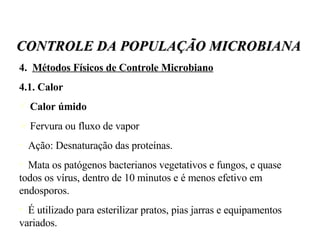 4.  Métodos Físicos de Controle Microbiano 4.1. Calor Calor úmido Fervura ou fluxo de vapor Ação: Desnaturação das proteínas.  Mata os patógenos bacterianos vegetativos e fungos, e quase todos os vírus, dentro de 10 minutos e é menos efetivo em endosporos. É utilizado para esterilizar pratos, pias jarras e equipamentos variados. CONTROLE DA POPULAÇÃO MICROBIANA 