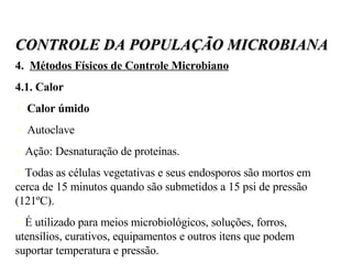 4.  Métodos Físicos de Controle Microbiano 4.1. Calor Calor úmido Autoclave Ação: Desnaturação de proteínas. Todas as células vegetativas e seus endosporos são mortos em cerca de 15 minutos quando são submetidos a 15 psi de pressão (121ºC). É utilizado para meios microbiológicos, soluções, forros, utensílios, curativos, equipamentos e outros itens que podem suportar temperatura e pressão. CONTROLE DA POPULAÇÃO MICROBIANA 