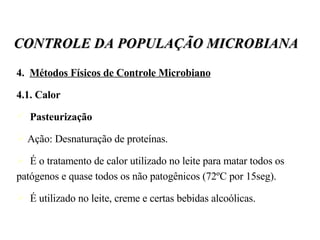 4.  Métodos Físicos de Controle Microbiano 4.1. Calor Pasteurização Ação: Desnaturação de proteínas. É o tratamento de calor utilizado no leite para matar todos os patógenos e quase todos os não patogênicos (72ºC por 15seg). É utilizado no leite, creme e certas bebidas alcoólicas.  CONTROLE DA POPULAÇÃO MICROBIANA 