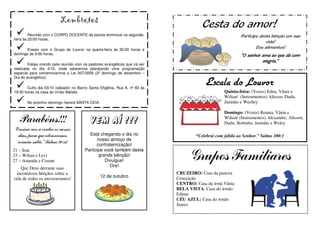 Lembretes
                                                                                        Cesta do amor!
         Reunião com o CORPO DOCENTE da escola dominical na segunda-                                       Participe desta bênção em sua
feira às 20:00 horas;
                                                                                                                        vida!
      Ensaio com o Grupo de Louvor na quarta-feira às 20:00 horas e
                                                                                                                   Doe alimentos!
domingo às 9:00 horas;                                                                                      “O senhor ama ao que dá com
                                                                                                                      alegria.”
        Esteja orando pela reunião com os pastores evangélicos que irá ser
realizada no dia 4/10, onde estaremos planejando uma programação
especial para comemorarmos a Lei 007/2009 (2º domingo de dezembro –
Dia do evangélico);

       Culto dia 03/10 (sábado) no Bairro Santa Efigênia, Rua A, nº 82 às
                                                                                          Escala do Louvor
19:30 horas na casa do irmão Batista.                                                              Quinta-feira: (Vozes) Edna, Vânia e
                                                                                                   Wilian/ (Instrumentos) Alisson, Dudu,
       No próximo domingo haverá SANTA CEIA.                                                       Juninho e Weslley

                                                                                                   Domingo: (Vozes) Renata, Vânia e
   Parabéns!!!                             Vem aí !!!                                              Wilian/ (Instrumentos) Alexandre, Alisson,
                                                                                                   Dudu, Robinho, Juninho e Weley
“Ensina-nos a contar os nossos
  dias, para que alcancemos               Está chegando o dia no                     “Celebrai com júbilo ao Senhor.” Salmo 100:1
                                              nosso almoço de
  coração sábio.” Salmo 90:12                 confraternização!
21 – Iran                               Participe você também desta
23 – Wilian e Levi
27 – Amanda e Cosmo
                                               grande bênção!
                                                  Divulgue!
                                                    Ore!
                                                                                   Grupos Familiares
    Que Deus derrame suas
  incontáveis bênçãos sobre a                                                CRUZEIRO: Casa da pastora
                                                12 de outubro                Conceição
vida de todos os aniverariantes!
                                                                             CENTRO: Casa da irmã Vânia
                                                                             BELA VISTA: Casa do irmão
                                                                             Edmar
                                                                             CÉU AZUL: Casa do irmão
                                                                             Juarez
 