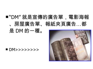 What is DM ？ “ DM” 就是宣傳的廣告單，電影海報、房屋廣告單、報紙夾頁廣告…都是 DM 的一種。 DM>>>>>>>> 