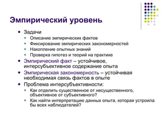 Эмпирический уровень Задачи Описание эмпирических фактов Фиксирование эмпирических закономерностей Накопление опытных знаний Проверка гипотез и теорий на практике Эмпирический факт  – устойчивое, интерсубъективное содержание опыта Эмпирическая закономерность  – устойчивая необходимая связь фактов в опыте Проблема интерсубъективности:  Как отделить существенное от несущественного, объективное от субъективного? Как найти интерпретацию данных опыта, которая устроила бы всех наблюдателей? 