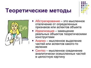 Теоретические методы Абстрагирование  – это мысленное отвлечение от определенных признаков или аспектов объекта Идеализация  – замещение реальных объектов теоретическими конструктами Анализ  – мысленное выделение частей или аспектов какого-то явления Синтез  – мысленное соединение аналитически осмысленных частей в целостную картину 