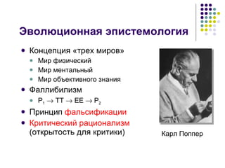 Эволюционная эпистемология Концепция «трех миров» Мир физический Мир ментальный Мир объективного знания Фаллибилизм P 1     TT    EE    P 2 Принцип  фальсификации Критический рационализм  (открытость для критики) Карл Поппер  