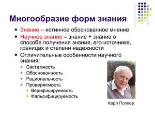 Многообразие форм знания Знание  – истинное обоснованное мнение Научное знание  = знание + знание о способе получения знания, его источнике, границах и степени надежности Отличительные особенности научного знания:  Системность Обоснованность Рациональность Проверяемость Верифицируемость Фальсифицируемость Карл Поппер 