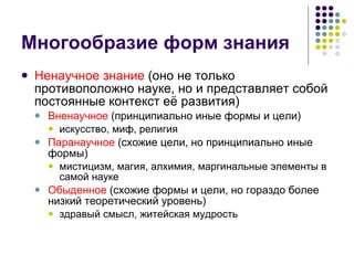 Многообразие форм знания Ненаучное знание  (оно не только противоположно науке, но и представляет собой постоянные контекст её развития) Вненаучное  (принципиально иные формы и цели) искусство, миф, религия Паранаучное  (схожие цели, но принципиально иные формы) мистицизм, магия, алхимия, маргинальные элементы в самой науке Обыденное  (схожие формы и цели, но гораздо более низкий теоретический уровень) здравый смысл, житейская мудрость 