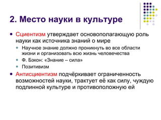 2. Место науки в культуре Сциентизм  утверждает основополагающую роль науки как источника знаний о мире Научное знание должно проникнуть во все области жизни и организовать всю жизнь человечества  Ф. Бэкон: «Знание – сила» Позитивизм Антисциентизм  подчёркивает ограниченность возможностей науки, трактует её как силу, чуждую подлинной культуре и противоположную ей  
