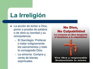 La Irreligión
   La acción de tentar a Dios,
    poner a prueba de palabra
    o de obra su bondad y su
    omnipotencia
     – El Sacrilegio: Profanar
       o tratar indignamente
       los sacramentos y todo
       lo consagrada Dios.
     – La simonía: Compra y
       venta de bienes
       espirituales.
 