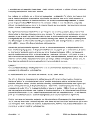 y la distancia son todos ejemplos de escalares. Cuando hablamos de 40 m/s, 20 minutos o 3 millas, no estamos
dando ninguna información acerca de la dirección.

Los vectores son cantidades que se definen por su magnitud y su dirección. Por lo tanto, si en lugar de decir
que he viajado una distancia de 400 metros, digo que viajé 400 metros al norte, ahora estaría definiendo un
vector. El vector que se define al combinar la distancia con la dirección se llama desplazamiento. El símbolo
para el desplazamiento es "Δx". Hablaremos más sobre este símbolo un poco más adelante, pero puede
utilizarlo mientras tanto. Además, con el fin de no perder de vista qué es un escalar y qué es un vector, siempre
vamos a mostrar los vectores en letra negrita.

Hay importantes diferencias entre la forma en que trabajamos con escalares y vectores. Esto puede ser más
claro al utilizar la distancia y el desplazamiento como ejemplos. Por ejemplo, mientras las distancias son siempre
positivas, ya que no tienen una dirección asociada con ellos, el desplazamiento puede ser positivo o negativo.
Esto significa que si yo tuviera que recorrer 200m hacia el norte y luego 200m al sur, puedo obtener respuestas
muy diferentes para la distancia total recorrida y mi desplazamiento total. Obtengo mi distancia total al sumar
200m a 200m y obtener 400m. Esa es la distancia total que caminé.

Por otro lado, mi desplazamiento representa la suma de los dos desplazamientos. Mi desplazamiento inicial
hacia el norte es igual y opuesto a mi desplazamiento final hacia el sur, por lo que se anulan entre sí. Si pienso
en el norte como la dirección positiva, entonces ese primer desplazamiento es de +200 m, mientras que mi
segundo desplazamiento de -200m, ya que es hacia el sur. La suma de +200 metros y -200 metros es igual a
cero. Esto se debe a que la dirección del movimiento influye a los desplazamientos, mientras que no influye en la
distancia. Como resultado, el desplazamiento le dice qué tan lejos está del punto de partida. En este caso, no
tengo distancia desde donde comencé, ya que terminé nuevamente donde comencé.
________________________________________________________________________________________
Ejemplo 6:
Conduce 1500 metros hacia el norte y 500 metros hacia el sur. Determina la distancia total recorrida y tu
desplazamiento total desde el punto de partida.

La distancia recorrida es la suma de las dos distancias, 1500m y 500m: 2000m.

Con el fin de determinar el desplazamiento total es necesario definir en primer lugar nuestras direcciones.
Llamemos "positivo" al movimiento hacia el norte y "negativo" al movimiento hacia el sur (la dirección que
llamamos positiva no afectará a nuestra respuesta, siempre y cuando seamos consistentes). Esto significa que
para la primera parte del viaje, tu desplazamiento es de +1500 metros y para la segunda parte del viaje tu
desplazamiento es de -500m. Tu desplazamiento total es la suma de los dos: +1000 m. Desde que decidimos
que íbamos a llamar a la dirección norte "positiva", tu desplazamiento final es de 1000m hacia el norte. El último
paso de la conversión de +1000m a 1000m norte es importante para que nuestra elección de + o - fue arbitraria,
por lo que necesitamos regresar a las directivas originales que se nos proporcionaron en el problema.

El punto importante aquí es que las respuestas son diferentes y tienen diferentes usos. La distancia recorrida,
2000m, dice algo acerca de lo cansado que puedes estar debido a que te comunica la distancia total que se tenía
que mover por sí mismo durante este recorrido. Tu desplazamiento, 1000m al norte, te dice dónde estás en este
momento de tu viaje en relación al punto de partida.
__________________________________________________________________________________________


Cinemática - 10                                       v 1.0                    ©2009 por Goodman & Zavorotniy
 