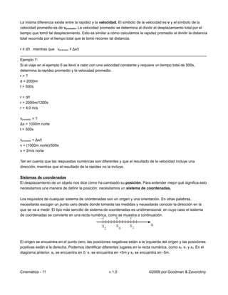 La misma diferencia existe entre la rapidez y la velocidad. El símbolo de la velocidad es v y el símbolo de la
velocidad promedio es de vpromedio. La velocidad promedio se determina al dividir el desplazamiento total por el
tiempo que tomó tal desplazamiento. Esto es similar a cómo calculamos la rapidez promedio al dividir la distancia
total recorrida por el tiempo total que te tomó recorrer tal distancia.

r ≡ d/t mientras que vpromedio ≡ Δx/t
__________________________________________________________________________________________
Ejemplo 7:
Si el viaje en el ejemplo 6 se llevó a cabo con una velocidad constante y requiere un tiempo total de 500s,
determina la rapidez promedio y la velocidad promedio.
r=?
d = 2000m
t = 500s

r = d/t
r = 2000m/1200s
r = 4,0 m/s

vpromedio = ?
Δx = 1000m norte
t = 500s

vpromedio = Δx/t
v = (1000m norte)/500s
v = 2m/s norte

Ten en cuenta que las respuestas numéricas son diferentes y que el resultado de la velocidad incluye una
dirección, mientras que el resultado de la rapidez no la incluye.

Sistemas de coordenadas
El desplazamiento de un objeto nos dice cómo ha cambiado su posición. Para entender mejor qué significa esto
necesitamos una manera de definir la posición: necesitamos un sistema de coordenadas.

Los requisitos de cualquier sistema de coordenadas son un origen y una orientación. En otras palabras,
necesitarás escoger un punto cero desde donde tomarás las medidas y necesitarás conocer la dirección en la
que se va a medir. El tipo más sencillo de sistema de coordenadas es unidimensional, en cuyo caso el sistema
de coordenadas se convierte en una recta numérica, como se muestra a continuación.




El origen se encuentra en el punto cero, las posiciones negativas están a la izquierda del origen y las posiciones
positivas están a la derecha. Podemos identificar diferentes lugares en la recta numérica, como x0, x1 y x2. En el
diagrama anterior, x0 se encuentra en 0, x1 se encuentra en +5m y x2 se encuentra en -5m.




Cinemática - 11                                       v 1.0                    ©2009 por Goodman & Zavorotniy
 