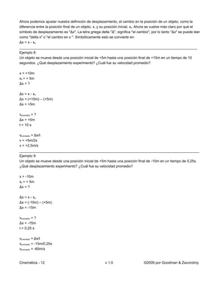 Ahora podemos ajustar nuestra definición de desplazamiento, el cambio en la posición de un objeto, como la
diferencia entre la posición final de un objeto, x, y su posición inicial, xo. Ahora se vuelve más claro por qué el
símbolo de desplazamiento es "Δx". La letra griega delta "Δ", significa "el cambio", por lo tanto "Δx" se puede leer
como "delta x" o "el cambio en x ". Simbólicamente esto se convierte en:
Δx = x - xo
_________________________________________________________________________________________
Ejemplo 8:
Un objeto se mueve desde una posición inicial de +5m hasta una posición final de +10m en un tiempo de 10
segundos. ¿Qué desplazamiento experimentó? ¿Cuál fue su velocidad promedio?

x = +10m
xo = + 5m
Δx = ?

Δx = x - xo
Δx = (+10m) – (+5m)
Δx = +5m

vpromedio = ?
Δx = +5m
t = 10 s

vpromedio = Δx/t
v = +5m/2s
v = +2,5m/s
__________________________________________________________________________________________
Ejemplo 9:
Un objeto se mueve desde una posición inicial de +5m hasta una posición final de -10m en un tiempo de 0,25s.
¿Qué desplazamiento experimentó? ¿Cuál fue su velocidad promedio?

x = -10m
xo = + 5m
Δx = ?

Δx = x - xo
Δx = (-10m) – (+5m)
Δx = -15m

vpromedio = ?
Δx = -15m
t = 0,25 s

vpromedio = Δx/t
vpromedio = -15m/0,25s
vpromedio = -60m/s


Cinemática - 12                                        v 1.0                    ©2009 por Goodman & Zavorotniy
 