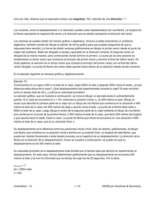 Una vez más, observe que la respuesta incluye una magnitud, 15m, además de una dirección, "-".
_________________________________________________________________________________________

Los vectores, como el desplazamiento o la velocidad, pueden estar representados con una flecha. La longitud de
la flecha representa la magnitud del vector y la dirección que se señala representa la dirección del vector.

Los vectores se pueden añadir de manera gráfica o algebraica. (Incluso si estás resolviendo un problema
algebraico, también resulta útil dibujar la adición de forma gráfica para que puedas asegurarte de que tu
respuesta tiene sentido.) La forma de añadir vectores gráficamente es dibujar el primer vector desde el punto de
origen del problema. Debe ser dibujado a escala y apuntado en la dirección correcta. El segundo vector se
dibujará de la misma manera, pero comenzando donde terminó el primero. La suma de los dos vectores es
simplemente un tercer vector que comienza al principio del primer vector y termina el final del último vector. En
otras palabras, la solución es un tercer vector que conecte el principio del primer vector con el final del último
vector dibujado. La punta de flecha del vector debe apuntar hacia afuera de la ubicación desde donde comenzó.

En el ejemplo siguiente se resuelve gráfica y algebraicamente.
_________________________________________________________________________________________
Ejemplo 10:
Comenzando en un lugar a 400 m al este de tu casa, viajas 500m al este y después 300m hacia el oeste. ¿A qué
distancia estás ahora de tu casa? ¿Qué desplazamiento has experimentado durante tu viaje? Si este recorrido
tomó un tiempo total de 20 s, ¿cuál fue tu velocidad promedio?
La solución gráfica, que se muestra a continuación, se inicia al dibujar un eje este-oeste lo suficientemente
grande. Si tu casa se encuentra en x = 0m, entonces tu posición inicial, xo, es 400 metros al este. Dibuja un
vector que describa la primera parte de tu viaje con un dibujo de una flecha que comience en la ubicación a 400
metros al este de tu casa, ten 500 metros de largo y apunte hacia el este. La punta de la flecha debe estar a
900m al este de tu casa. Luego dibuja el vector de la segunda parte de tu viaje mediante el dibujo de una flecha
que comienza en la punta de la primera flecha, a 900 metros al este de tu casa, que tiene 300 metros de longitud
y que apunta hacia el oeste, hacia tu casa. La punta de flecha que ahora se encuentra en una ubicación a 600
metros al este de tu casa, que es su ubicación final, x.

Su desplazamiento es la diferencia entre tus posiciones inicial y final. Esto se obtiene, gráficamente, al dibujar
una flecha que comienza en su posición inicial y termina en su posición final. La longitud de esta flecha, que
puede ser medida físicamente o leída desde la escala, es la magnitud de su desplazamiento. La dirección de la
flecha es la dirección de tu desplazamiento. Como se muestra a continuación, se puede ver que su
desplazamiento es de 200 metros al este.

Su velocidad promedio es tu desplazamiento total dividido por el tiempo total que demoró en experimentar el
desplazamiento. En este caso, hemos determinado gráficamente que su desplazamiento se encuentra 200
metros al este y se nos ha informado que su tiempo de viaje fue de 20 segundos. Por lo tanto,

vpromedio = ?
Δx = 200m este
t = 20s




Cinemática - 13                                        v 1.0                   ©2009 por Goodman & Zavorotniy
 