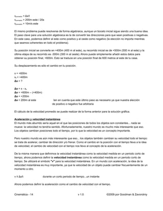 vpromedio = Δx/t
vpromedio = 200m este / 20s
vpromedio = 10m/s este

El mismo problema puede resolverse de forma algebraica, aunque un boceto inicial sigue siendo una buena idea.
El paso clave para una solución algebraica es la de convertir las direcciones para que sean positivas o negativas.
En este caso, podemos definir al este como positivo y al oeste como negativo (la elección no importa mientras
que seamos coherentes en todo el problema).

Su posición inicial se convierte en +400m (400 m al este), su recorrido inicial es de +500m (500 m al este) y la
última etapa de su recorrido es -300m (300 m al oeste). Ahora puede simplemente añadir estos datos para
obtener su posición final, +600m. Esto se traduce en una posición final de 600 metros al este de tu casa.

Su desplazamiento es sólo el cambio en tu posición.

x = +600m
xo = +400m
Δx = ?

Δx = x - xo
Δx = +600m – (+400m)
Δx = +200m
Δx = 200m al este                ten en cuenta que este último paso es necesario ya que nuestra elección
                                de positivo o negativo fue arbitraria

El cálculo de la velocidad promedio se puede realizar de la forma anterior para la solución gráfica.

Aceleración y velocidad instantánea
El mundo más aburrido sería aquel en el que las posiciones de todos los objetos son constantes... nada se
mueve: la velocidad no tendría sentido. Afortunadamente, nuestro mundo es mucho más interesante que eso.
Los objetos cambian posiciones todo el tiempo, por lo que la velocidad es un concepto importante.

Pero nuestro mundo es aún más interesante que eso... los objetos también cambian su velocidad todo el tiempo:
se trata de acelerar, cambiar de dirección y/o frenar. Como el cambio en la posición con el tiempo lleva a la idea
de velocidad, el cambio de velocidad con el tiempo nos lleva al concepto de la aceleración.

De la misma manera que definimos la velocidad instantánea como la velocidad medida en un periodo corto de
tiempo, ahora podemos definir la velocidad instantánea como la velocidad medida en un periodo corto de
tiempo. Se utilizará el símbolo "v" para la velocidad instantánea. En un mundo con aceleración, la idea de la
velocidad instantánea es muy importante, ya que la velocidad de un objeto puede cambiar frecuentemente de un
momento a otro.

v ≡ Δx/t                 durante un corto periodo de tiempo...un instante

Ahora podemos definir la aceleración como el cambio de velocidad con el tiempo.


Cinemática - 14                                       v 1.0                    ©2009 por Goodman & Zavorotniy
 