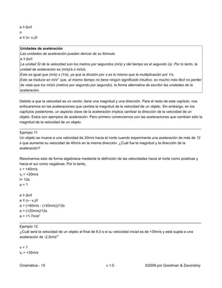 a ≡ Δv/t
o
a ≡ (v- vo)/t


Unidades de aceleración
Las unidades de aceleración pueden derivar de su fórmula:
a ≡ Δv/t
La unidad SI de la velocidad son los metros por segundos (m/s) y del tiempo es el segundo (s). Por lo tanto, la
unidad de aceleración es (m/s)/s o m/s/s.
Esto es igual que (m/s) x (1/s), ya que la división por s es lo mismo que la multiplicación por 1/s.
Esto se traduce en m/s2, que, al mismo tiempo no tiene ningún significado intuitivo, es mucho más fácil no perder
de vista que los m/s/s (metros por segundo por segundo), la forma alternativa de escribir las unidades de la
aceleración.


Debido a que la velocidad es un vector, tiene una magnitud y una dirección. Para el resto de este capítulo, nos
enfocaremos en las aceleraciones que cambia la magnitud de la velocidad de un objeto. Sin embargo, en los
capítulos posteriores, un aspecto clave de la aceleración implica cambiar la dirección de la velocidad de un
objeto. Estos son ejemplos de aceleración. Pero primero comencemos con las aceleraciones que cambian sólo la
magnitud de la velocidad de un objeto.
__________________________________________________________________________________________
Ejemplo 11
Un objeto se mueve a una velocidad de 20m/s hacia el norte cuando experimenta una aceleración de más de 12
s que aumenta su velocidad de 40m/s en la misma dirección. ¿Cuál fue la magnitud y la dirección de la
aceleración?

Resolvamos esto de forma algebraica mediante la definición de las velocidades hacia el norte como positivas y
hacia el sur como negativas. Por lo tanto,
v = +40m/s
vo = +20m/s
t= 12s
a=?

a ≡ Δv/t
a ≡ (v - vo)/t
a = (+40m/s - (+20m/s))/12s
a = (+20m/s)/12s
a = +1.7m/s2
__________________________________________________________________________________________
Ejemplo 12
¿Cuál será la velocidad de un objeto al final de 8,0 s si su velocidad inicial es de +35m/s y está sujeta a una
aceleración de -2,5m/s2?

v=?
vo = +35m/s


Cinemática - 15                                      v 1.0                   ©2009 por Goodman & Zavorotniy
 