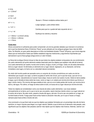 t= 8,0s
a = -2,5m/s2

a ≡ Δv/t
a ≡ (v - vo)/t
                                          Buscar v: Primero multiplica ambos lados por t
at = v - vo
                                          Luego agrega vo para ambos lados
vo + at = v
                                          Cambie para que la v quede del lado izquierdo de la =
v = vo + at
                                          Sustituye los valores y resuelva
                       2
v = +35m/s + (-2,5m/s ) (8,0s)
v = +35m/s + (-20m/s)
v = +15m/s

Caída libre
Ahora conocemos lo suficiente para poder comprender uno de los grandes debates que marcaron el comienzo
de lo que hoy llamamos física. El término "física" ya era utilizado por los antiguos griegos hace más de 2000
años. Su filosofía, en gran parte descripta en el libro de Aristóteles titulado "Física" (Physics), que incluía algunas
ideas que se mantuvieron hasta que Galileo estableció algunas mediciones y argumentos importantes que
demostraron que la física griega antigua tenía un valor limitado.

La física de la antigua Grecia incluye la idea de que todos los objetos estaban compuestos de una combinación
de cuatro elementos (el quinto elemento estaba reservado para los objetos que estaban más allá de la tierra).
Los cuatro elementos de nuestro mundo eran la tierra, el agua, el aire y el fuego. Cada uno de estos elementos
tenía su lugar natural. Si eliminaba un elemento de su lugar natural, regresaría, en su liberación, de forma
inmediata a ese lugar y lo haría con su velocidad natural (constante).

Su visión del mundo puede ser pensada como un conjunto de círculos concéntricos con cada uno de los
elementos que ocupan una capa. La tierra ocupaba el centro del círculo, por lo que las rocas, que son en su
mayoría de tierra, naturalmente se mueven hacia abajo, hacia el centro de nuestro mundo. Sobre la tierra estaba
el agua, que lo llenaba el área sobre las rocas, como un lago o un océano por encima de la tierra que forma un
lago o lecho marino. Por encima del agua estaba el aire, que se ve en todas partes del mundo, por encima de la
tierra y del agua. Por último, el fuego se eleva sobre el aire, en busca de su lugar natural por encima de todo.

Todos los objetos se consideraban como una mezcla de estos cuatro elementos. Las rocas estaban
principalmente en la tierra; por lo que si se te cae una piedra, caerá mientras intenta volver a su lugar natural en
el centro de la tierra. De este modo, pasará a través del agua y del aire: Si se te cae una piedra en un lago, se
hundirá hasta el fondo. Fuego pasa hacia arriba hasta la ubicación más alta, por lo que si haces un fuego,
siempre pasa hacia arriba a través del aire.

Una conclusión a la que llevó esto es que los objetos que estaban formados por un porcentaje más alto de tierra
sentirían un mayor impulso para llegar a su lugar natural. Debido a que la tierra es el elemento más pesado, esto
significaría que los objetos más pesados caerían más rápido que los objetos más livianos. Además, caerían con


Cinemática - 16                                         v 1.0                     ©2009 por Goodman & Zavorotniy
 