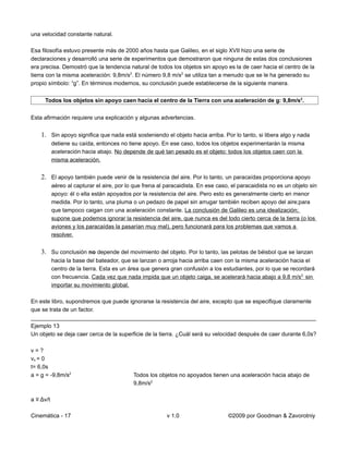 una velocidad constante natural.

Esa filosofía estuvo presente más de 2000 años hasta que Galileo, en el siglo XVII hizo una serie de
declaraciones y desarrolló una serie de experimentos que demostraron que ninguna de estas dos conclusiones
era precisa. Demostró que la tendencia natural de todos los objetos sin apoyo es la de caer hacia el centro de la
tierra con la misma aceleración: 9,8m/s2. El número 9,8 m/s2 se utiliza tan a menudo que se le ha generado su
propio símbolo: “g”. En términos modernos, su conclusión puede establecerse de la siguiente manera.


     Todos los objetos sin apoyo caen hacia el centro de la Tierra con una aceleración de g: 9,8m/s2.


Esta afirmación requiere una explicación y algunas advertencias.


    1. Sin apoyo significa que nada está sosteniendo el objeto hacia arriba. Por lo tanto, si libera algo y nada
           detiene su caída, entonces no tiene apoyo. En ese caso, todos los objetos experimentarán la misma
           aceleración hacia abajo. No depende de qué tan pesado es el objeto: todos los objetos caen con la
           misma aceleración.


    2. El apoyo también puede venir de la resistencia del aire. Por lo tanto, un paracaídas proporciona apoyo
           aéreo al capturar el aire, por lo que frena al paracaidista. En ese caso, el paracaidista no es un objeto sin
           apoyo: él o ella están apoyados por la resistencia del aire. Pero esto es generalmente cierto en menor
           medida. Por lo tanto, una pluma o un pedazo de papel sin arrugar también reciben apoyo del aire;para
           que tampoco caigan con una aceleración constante. La conclusión de Galileo es una idealización;
           supone que podemos ignorar la resistencia del aire, que nunca es del todo cierto cerca de la tierra (o los
           aviones y los paracaídas la pasarían muy mal), pero funcionará para los problemas que vamos a
           resolver.


    3. Su conclusión no depende del movimiento del objeto. Por lo tanto, las pelotas de béisbol que se lanzan
           hacia la base del bateador, que se lanzan o arroja hacia arriba caen con la misma aceleración hacia el
           centro de la tierra. Esta es un área que genera gran confusión a los estudiantes, por lo que se recordará
           con frecuencia. Cada vez que nada impida que un objeto caiga, se acelerará hacia abajo a 9,8 m/s2, sin
           importar su movimiento global.

En este libro, supondremos que puede ignorarse la resistencia del aire, excepto que se especifique claramente
que se trata de un factor.
__________________________________________________________________________________________
Ejemplo 13
Un objeto se deja caer cerca de la superficie de la tierra. ¿Cuál será su velocidad después de caer durante 6,0s?

v=?
vo = 0
t= 6,0s
a = g = -9,8m/s2                            Todos los objetos no apoyados tienen una aceleración hacia abajo de
                                            9,8m/s2

a ≡ Δv/t

Cinemática - 17                                           v 1.0                    ©2009 por Goodman & Zavorotniy
 