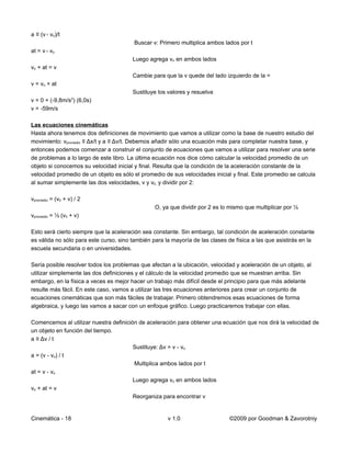 a ≡ (v - vo)/t
                                         Buscar v: Primero multiplica ambos lados por t
at = v - vo
                                        Luego agrega vo en ambos lados
vo + at = v
                                        Cambie para que la v quede del lado izquierdo de la =
v = vo + at
                                        Sustituye los valores y resuelva
                   2
v = 0 + (-9,8m/s ) (6,0s)
v = -59m/s

Las ecuaciones cinemáticas
Hasta ahora tenemos dos definiciones de movimiento que vamos a utilizar como la base de nuestro estudio del
movimiento: vpromedio ≡ Δx/t y a ≡ Δv/t. Debemos añadir sólo una ecuación más para completar nuestra base, y
entonces podemos comenzar a construir el conjunto de ecuaciones que vamos a utilizar para resolver una serie
de problemas a lo largo de este libro. La última ecuación nos dice cómo calcular la velocidad promedio de un
objeto si conocemos su velocidad inicial y final. Resulta que la condición de la aceleración constante de la
velocidad promedio de un objeto es sólo el promedio de sus velocidades inicial y final. Este promedio se calcula
al sumar simplemente las dos velocidades, v y v0, y dividir por 2:

vpromedio = (v0 + v) / 2
                                                 O, ya que dividir por 2 es lo mismo que multiplicar por ½
vpromedio = ½ (v0 + v)

Esto será cierto siempre que la aceleración sea constante. Sin embargo, tal condición de aceleración constante
es válida no sólo para este curso, sino también para la mayoría de las clases de física a las que asistirás en la
escuela secundaria o en universidades.

Sería posible resolver todos los problemas que afectan a la ubicación, velocidad y aceleración de un objeto, al
utilizar simplemente las dos definiciones y el cálculo de la velocidad promedio que se muestran arriba. Sin
embargo, en la física a veces es mejor hacer un trabajo más difícil desde el principio para que más adelante
resulte más fácil. En este caso, vamos a utilizar las tres ecuaciones anteriores para crear un conjunto de
ecuaciones cinemáticas que son más fáciles de trabajar. Primero obtendremos esas ecuaciones de forma
algebraica, y luego las vamos a sacar con un enfoque gráfico. Luego practicaremos trabajar con ellas.

Comencemos al utilizar nuestra definición de aceleración para obtener una ecuación que nos dirá la velocidad de
un objeto en función del tiempo.
a ≡ Δv / t
                                        Sustituye: Δv = v - vo
a = (v - vo) / t
                                        Multiplica ambos lados por t
at = v - vo
                                        Luego agrega vo en ambos lados
vo + at = v
                                        Reorganiza para encontrar v


Cinemática - 18                                       v 1.0                    ©2009 por Goodman & Zavorotniy
 